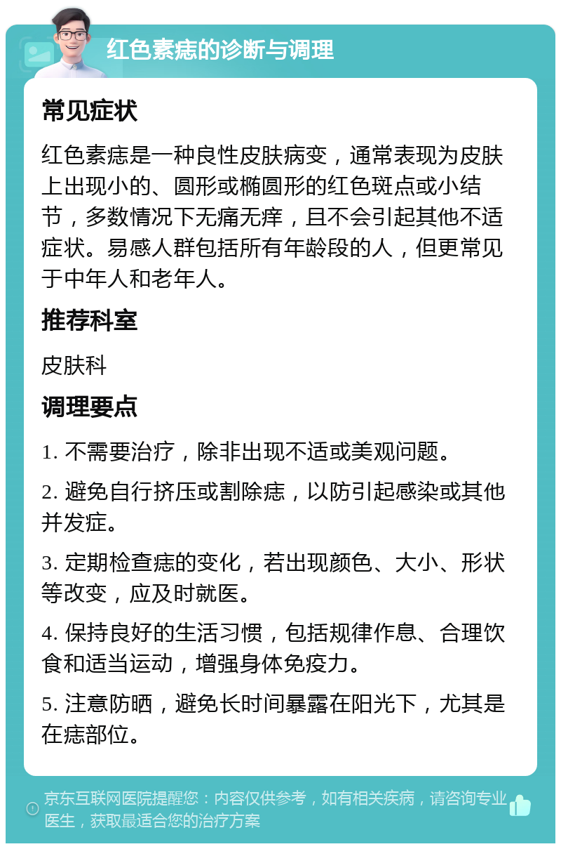 红色素痣的诊断与调理 常见症状 红色素痣是一种良性皮肤病变，通常表现为皮肤上出现小的、圆形或椭圆形的红色斑点或小结节，多数情况下无痛无痒，且不会引起其他不适症状。易感人群包括所有年龄段的人，但更常见于中年人和老年人。 推荐科室 皮肤科 调理要点 1. 不需要治疗，除非出现不适或美观问题。 2. 避免自行挤压或割除痣，以防引起感染或其他并发症。 3. 定期检查痣的变化，若出现颜色、大小、形状等改变，应及时就医。 4. 保持良好的生活习惯，包括规律作息、合理饮食和适当运动，增强身体免疫力。 5. 注意防晒，避免长时间暴露在阳光下，尤其是在痣部位。