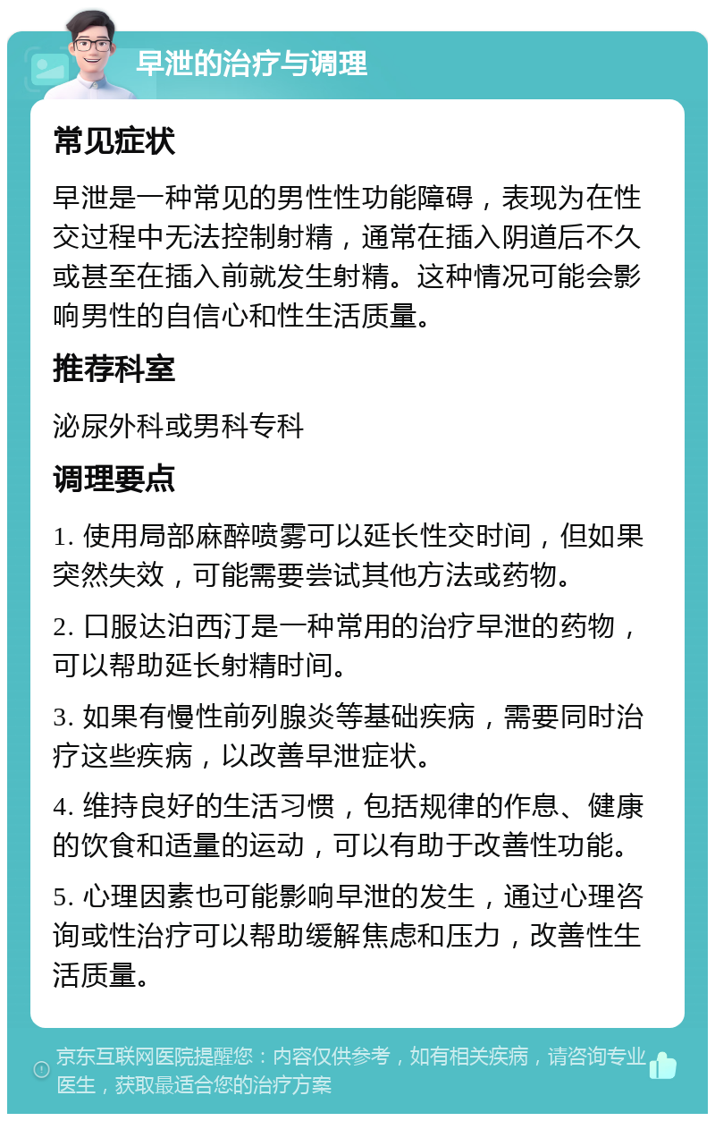 早泄的治疗与调理 常见症状 早泄是一种常见的男性性功能障碍，表现为在性交过程中无法控制射精，通常在插入阴道后不久或甚至在插入前就发生射精。这种情况可能会影响男性的自信心和性生活质量。 推荐科室 泌尿外科或男科专科 调理要点 1. 使用局部麻醉喷雾可以延长性交时间，但如果突然失效，可能需要尝试其他方法或药物。 2. 口服达泊西汀是一种常用的治疗早泄的药物，可以帮助延长射精时间。 3. 如果有慢性前列腺炎等基础疾病，需要同时治疗这些疾病，以改善早泄症状。 4. 维持良好的生活习惯，包括规律的作息、健康的饮食和适量的运动，可以有助于改善性功能。 5. 心理因素也可能影响早泄的发生，通过心理咨询或性治疗可以帮助缓解焦虑和压力，改善性生活质量。