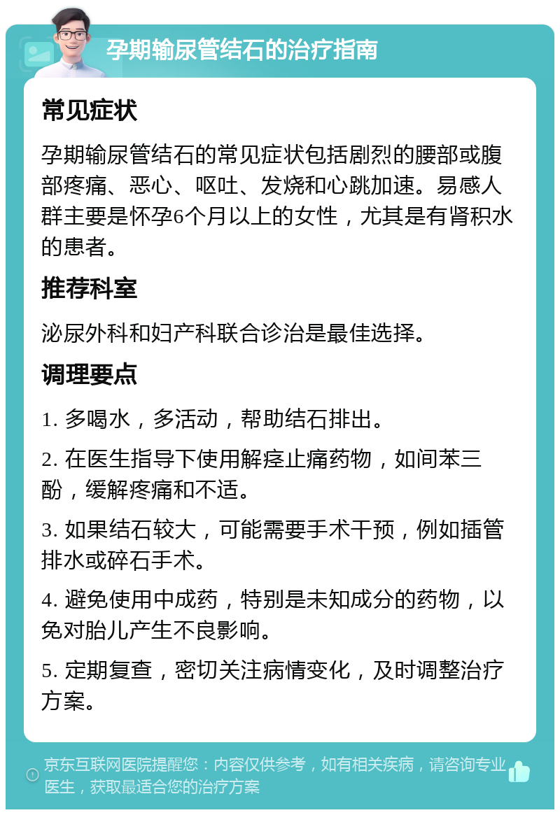 孕期输尿管结石的治疗指南 常见症状 孕期输尿管结石的常见症状包括剧烈的腰部或腹部疼痛、恶心、呕吐、发烧和心跳加速。易感人群主要是怀孕6个月以上的女性，尤其是有肾积水的患者。 推荐科室 泌尿外科和妇产科联合诊治是最佳选择。 调理要点 1. 多喝水，多活动，帮助结石排出。 2. 在医生指导下使用解痉止痛药物，如间苯三酚，缓解疼痛和不适。 3. 如果结石较大，可能需要手术干预，例如插管排水或碎石手术。 4. 避免使用中成药，特别是未知成分的药物，以免对胎儿产生不良影响。 5. 定期复查，密切关注病情变化，及时调整治疗方案。