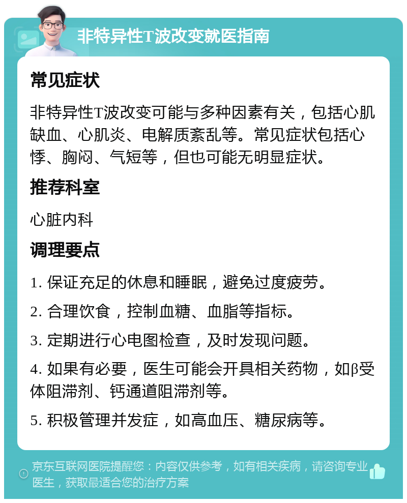 非特异性T波改变就医指南 常见症状 非特异性T波改变可能与多种因素有关，包括心肌缺血、心肌炎、电解质紊乱等。常见症状包括心悸、胸闷、气短等，但也可能无明显症状。 推荐科室 心脏内科 调理要点 1. 保证充足的休息和睡眠，避免过度疲劳。 2. 合理饮食，控制血糖、血脂等指标。 3. 定期进行心电图检查，及时发现问题。 4. 如果有必要，医生可能会开具相关药物，如β受体阻滞剂、钙通道阻滞剂等。 5. 积极管理并发症，如高血压、糖尿病等。