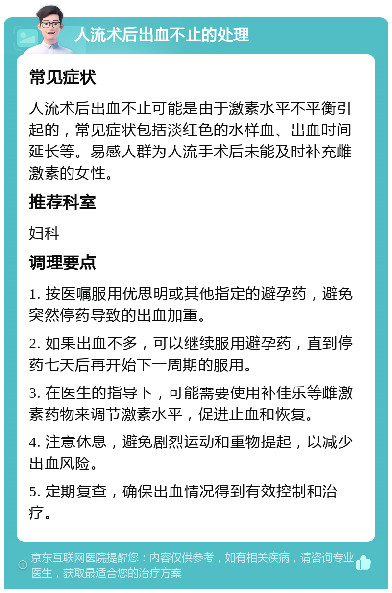 人流术后出血不止的处理 常见症状 人流术后出血不止可能是由于激素水平不平衡引起的，常见症状包括淡红色的水样血、出血时间延长等。易感人群为人流手术后未能及时补充雌激素的女性。 推荐科室 妇科 调理要点 1. 按医嘱服用优思明或其他指定的避孕药，避免突然停药导致的出血加重。 2. 如果出血不多，可以继续服用避孕药，直到停药七天后再开始下一周期的服用。 3. 在医生的指导下，可能需要使用补佳乐等雌激素药物来调节激素水平，促进止血和恢复。 4. 注意休息，避免剧烈运动和重物提起，以减少出血风险。 5. 定期复查，确保出血情况得到有效控制和治疗。