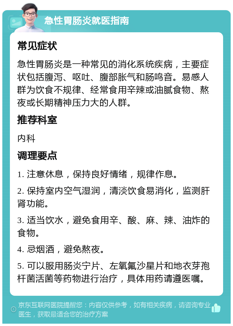 急性胃肠炎就医指南 常见症状 急性胃肠炎是一种常见的消化系统疾病，主要症状包括腹泻、呕吐、腹部胀气和肠鸣音。易感人群为饮食不规律、经常食用辛辣或油腻食物、熬夜或长期精神压力大的人群。 推荐科室 内科 调理要点 1. 注意休息，保持良好情绪，规律作息。 2. 保持室内空气湿润，清淡饮食易消化，监测肝肾功能。 3. 适当饮水，避免食用辛、酸、麻、辣、油炸的食物。 4. 忌烟酒，避免熬夜。 5. 可以服用肠炎宁片、左氧氟沙星片和地衣芽孢杆菌活菌等药物进行治疗，具体用药请遵医嘱。