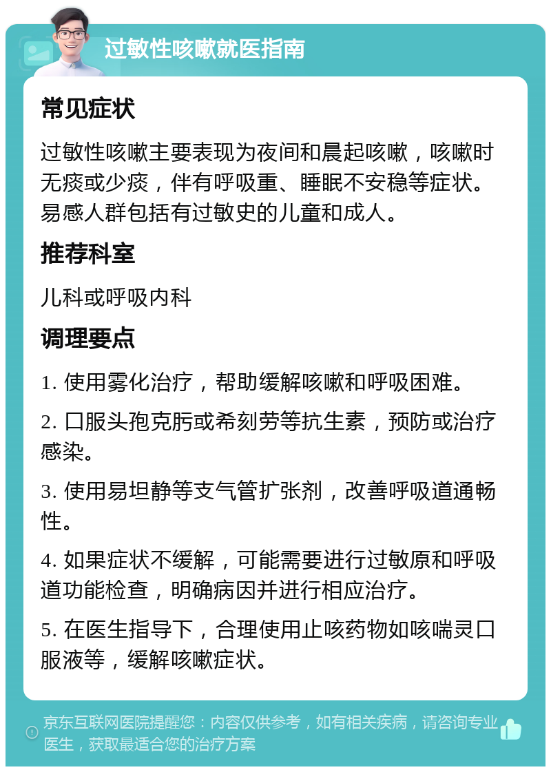 过敏性咳嗽就医指南 常见症状 过敏性咳嗽主要表现为夜间和晨起咳嗽，咳嗽时无痰或少痰，伴有呼吸重、睡眠不安稳等症状。易感人群包括有过敏史的儿童和成人。 推荐科室 儿科或呼吸内科 调理要点 1. 使用雾化治疗，帮助缓解咳嗽和呼吸困难。 2. 口服头孢克肟或希刻劳等抗生素，预防或治疗感染。 3. 使用易坦静等支气管扩张剂，改善呼吸道通畅性。 4. 如果症状不缓解，可能需要进行过敏原和呼吸道功能检查，明确病因并进行相应治疗。 5. 在医生指导下，合理使用止咳药物如咳喘灵口服液等，缓解咳嗽症状。