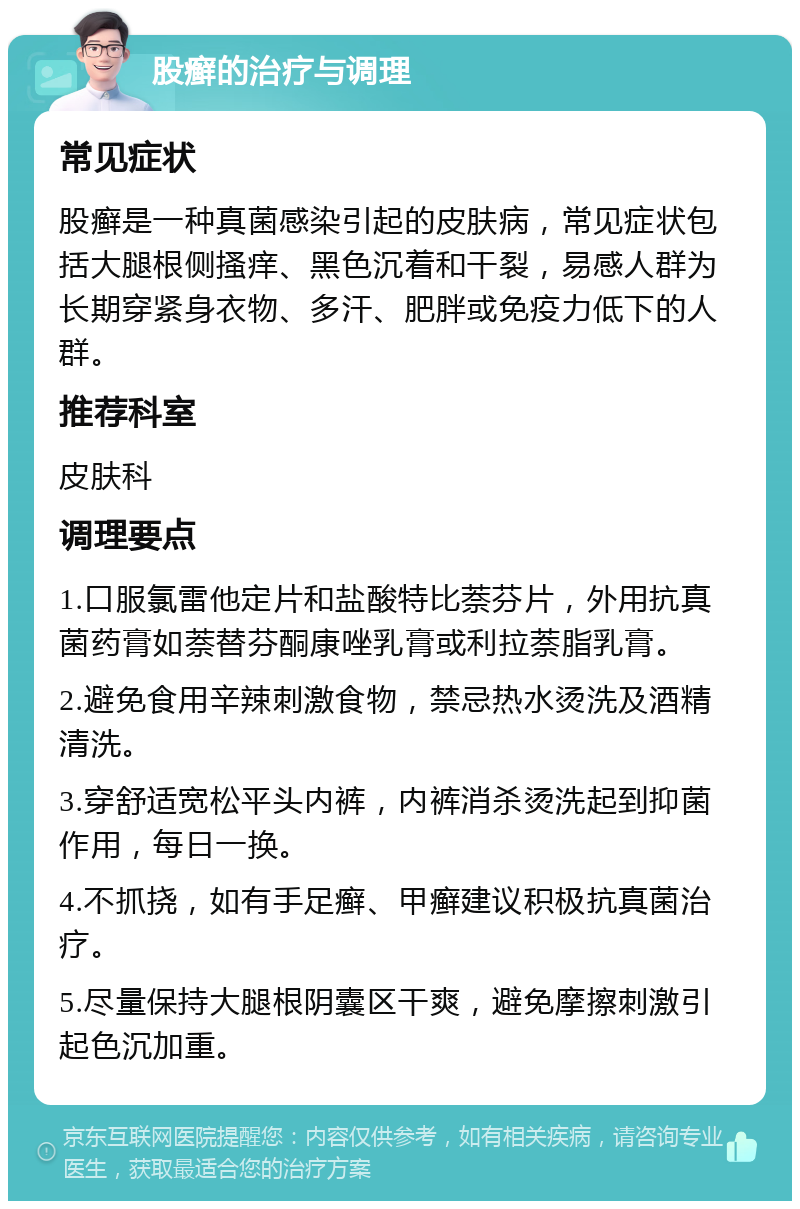 股癣的治疗与调理 常见症状 股癣是一种真菌感染引起的皮肤病，常见症状包括大腿根侧搔痒、黑色沉着和干裂，易感人群为长期穿紧身衣物、多汗、肥胖或免疫力低下的人群。 推荐科室 皮肤科 调理要点 1.口服氯雷他定片和盐酸特比萘芬片，外用抗真菌药膏如萘替芬酮康唑乳膏或利拉萘脂乳膏。 2.避免食用辛辣刺激食物，禁忌热水烫洗及酒精清洗。 3.穿舒适宽松平头内裤，内裤消杀烫洗起到抑菌作用，每日一换。 4.不抓挠，如有手足癣、甲癣建议积极抗真菌治疗。 5.尽量保持大腿根阴囊区干爽，避免摩擦刺激引起色沉加重。