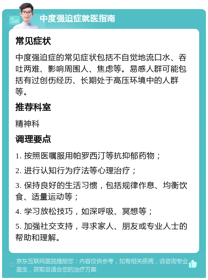 中度强迫症就医指南 常见症状 中度强迫症的常见症状包括不自觉地流口水、吞吐两难、影响周围人、焦虑等。易感人群可能包括有过创伤经历、长期处于高压环境中的人群等。 推荐科室 精神科 调理要点 1. 按照医嘱服用帕罗西汀等抗抑郁药物； 2. 进行认知行为疗法等心理治疗； 3. 保持良好的生活习惯，包括规律作息、均衡饮食、适量运动等； 4. 学习放松技巧，如深呼吸、冥想等； 5. 加强社交支持，寻求家人、朋友或专业人士的帮助和理解。