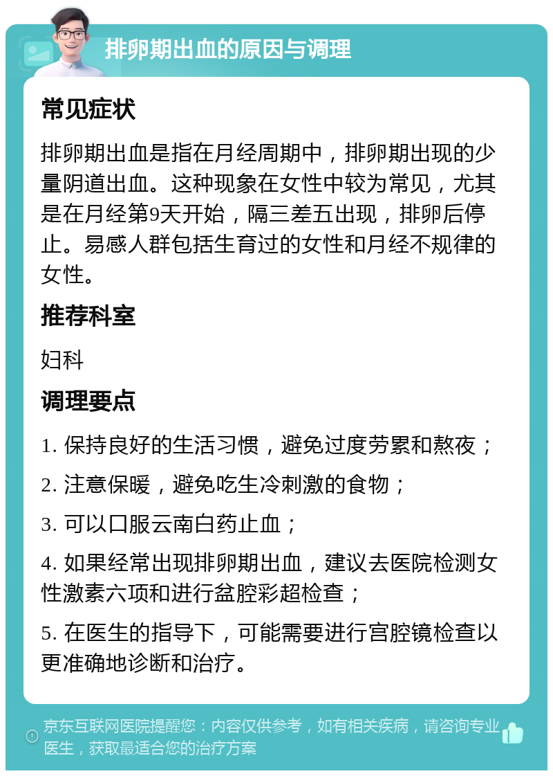 排卵期出血的原因与调理 常见症状 排卵期出血是指在月经周期中，排卵期出现的少量阴道出血。这种现象在女性中较为常见，尤其是在月经第9天开始，隔三差五出现，排卵后停止。易感人群包括生育过的女性和月经不规律的女性。 推荐科室 妇科 调理要点 1. 保持良好的生活习惯，避免过度劳累和熬夜； 2. 注意保暖，避免吃生冷刺激的食物； 3. 可以口服云南白药止血； 4. 如果经常出现排卵期出血，建议去医院检测女性激素六项和进行盆腔彩超检查； 5. 在医生的指导下，可能需要进行宫腔镜检查以更准确地诊断和治疗。