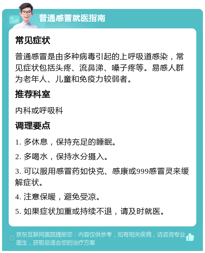 普通感冒就医指南 常见症状 普通感冒是由多种病毒引起的上呼吸道感染，常见症状包括头疼、流鼻涕、嗓子疼等。易感人群为老年人、儿童和免疫力较弱者。 推荐科室 内科或呼吸科 调理要点 1. 多休息，保持充足的睡眠。 2. 多喝水，保持水分摄入。 3. 可以服用感冒药如快克、感康或999感冒灵来缓解症状。 4. 注意保暖，避免受凉。 5. 如果症状加重或持续不退，请及时就医。