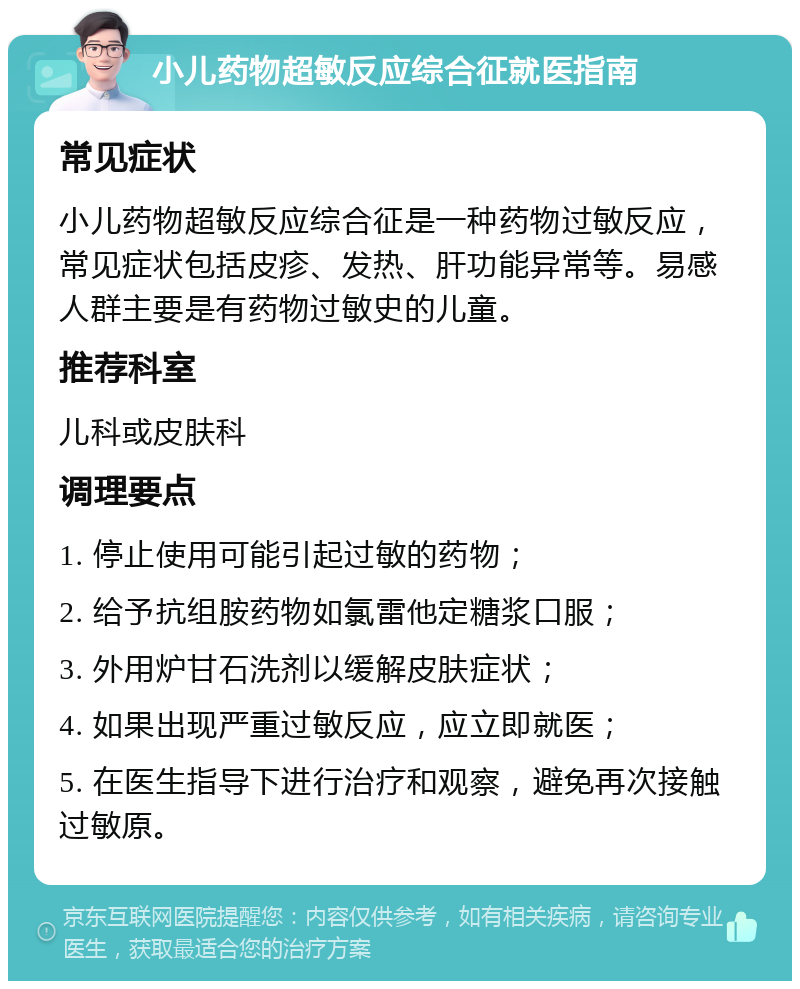 小儿药物超敏反应综合征就医指南 常见症状 小儿药物超敏反应综合征是一种药物过敏反应，常见症状包括皮疹、发热、肝功能异常等。易感人群主要是有药物过敏史的儿童。 推荐科室 儿科或皮肤科 调理要点 1. 停止使用可能引起过敏的药物； 2. 给予抗组胺药物如氯雷他定糖浆口服； 3. 外用炉甘石洗剂以缓解皮肤症状； 4. 如果出现严重过敏反应，应立即就医； 5. 在医生指导下进行治疗和观察，避免再次接触过敏原。