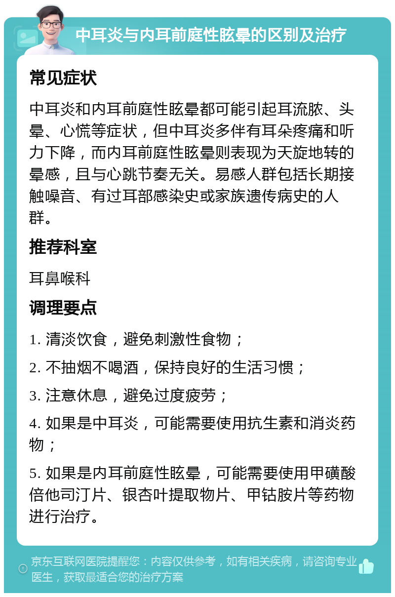 中耳炎与内耳前庭性眩晕的区别及治疗 常见症状 中耳炎和内耳前庭性眩晕都可能引起耳流脓、头晕、心慌等症状，但中耳炎多伴有耳朵疼痛和听力下降，而内耳前庭性眩晕则表现为天旋地转的晕感，且与心跳节奏无关。易感人群包括长期接触噪音、有过耳部感染史或家族遗传病史的人群。 推荐科室 耳鼻喉科 调理要点 1. 清淡饮食，避免刺激性食物； 2. 不抽烟不喝酒，保持良好的生活习惯； 3. 注意休息，避免过度疲劳； 4. 如果是中耳炎，可能需要使用抗生素和消炎药物； 5. 如果是内耳前庭性眩晕，可能需要使用甲磺酸倍他司汀片、银杏叶提取物片、甲钴胺片等药物进行治疗。