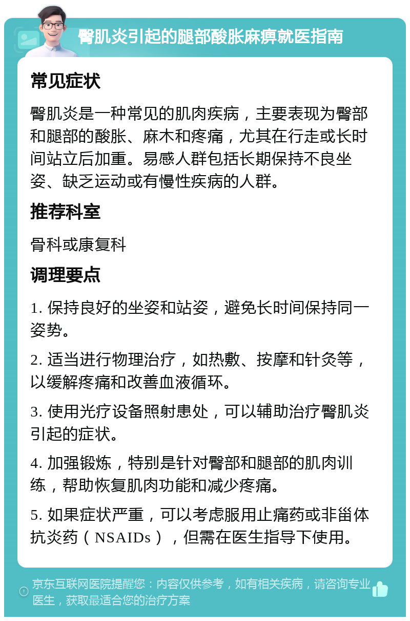 臀肌炎引起的腿部酸胀麻痹就医指南 常见症状 臀肌炎是一种常见的肌肉疾病，主要表现为臀部和腿部的酸胀、麻木和疼痛，尤其在行走或长时间站立后加重。易感人群包括长期保持不良坐姿、缺乏运动或有慢性疾病的人群。 推荐科室 骨科或康复科 调理要点 1. 保持良好的坐姿和站姿，避免长时间保持同一姿势。 2. 适当进行物理治疗，如热敷、按摩和针灸等，以缓解疼痛和改善血液循环。 3. 使用光疗设备照射患处，可以辅助治疗臀肌炎引起的症状。 4. 加强锻炼，特别是针对臀部和腿部的肌肉训练，帮助恢复肌肉功能和减少疼痛。 5. 如果症状严重，可以考虑服用止痛药或非甾体抗炎药（NSAIDs），但需在医生指导下使用。