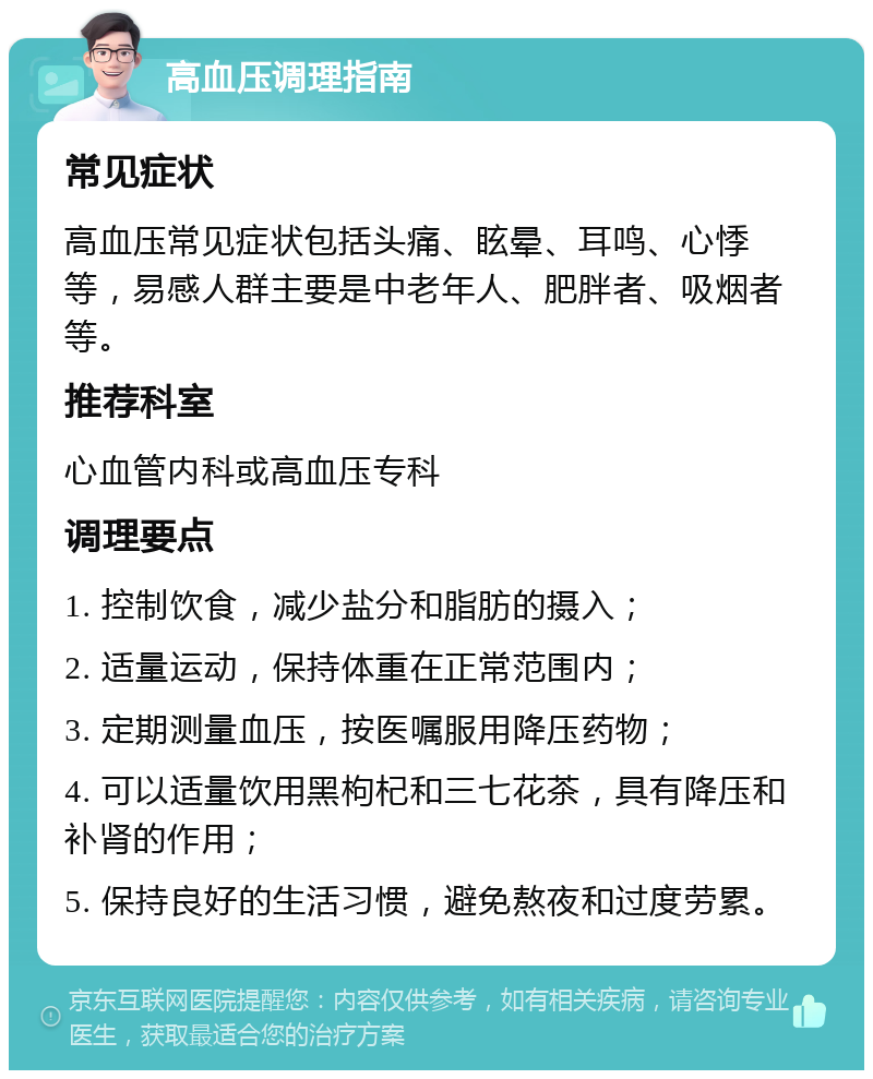 高血压调理指南 常见症状 高血压常见症状包括头痛、眩晕、耳鸣、心悸等，易感人群主要是中老年人、肥胖者、吸烟者等。 推荐科室 心血管内科或高血压专科 调理要点 1. 控制饮食，减少盐分和脂肪的摄入； 2. 适量运动，保持体重在正常范围内； 3. 定期测量血压，按医嘱服用降压药物； 4. 可以适量饮用黑枸杞和三七花茶，具有降压和补肾的作用； 5. 保持良好的生活习惯，避免熬夜和过度劳累。