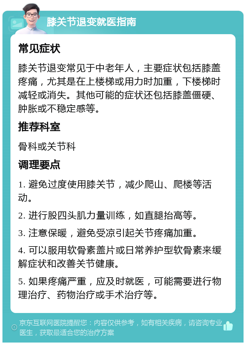 膝关节退变就医指南 常见症状 膝关节退变常见于中老年人，主要症状包括膝盖疼痛，尤其是在上楼梯或用力时加重，下楼梯时减轻或消失。其他可能的症状还包括膝盖僵硬、肿胀或不稳定感等。 推荐科室 骨科或关节科 调理要点 1. 避免过度使用膝关节，减少爬山、爬楼等活动。 2. 进行股四头肌力量训练，如直腿抬高等。 3. 注意保暖，避免受凉引起关节疼痛加重。 4. 可以服用软骨素盖片或日常养护型软骨素来缓解症状和改善关节健康。 5. 如果疼痛严重，应及时就医，可能需要进行物理治疗、药物治疗或手术治疗等。