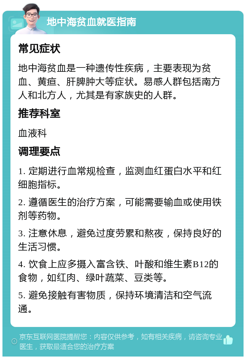 地中海贫血就医指南 常见症状 地中海贫血是一种遗传性疾病，主要表现为贫血、黄疸、肝脾肿大等症状。易感人群包括南方人和北方人，尤其是有家族史的人群。 推荐科室 血液科 调理要点 1. 定期进行血常规检查，监测血红蛋白水平和红细胞指标。 2. 遵循医生的治疗方案，可能需要输血或使用铁剂等药物。 3. 注意休息，避免过度劳累和熬夜，保持良好的生活习惯。 4. 饮食上应多摄入富含铁、叶酸和维生素B12的食物，如红肉、绿叶蔬菜、豆类等。 5. 避免接触有害物质，保持环境清洁和空气流通。