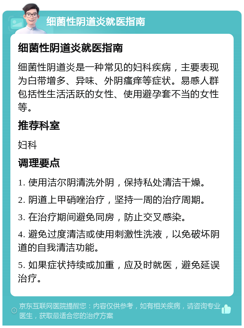 细菌性阴道炎就医指南 细菌性阴道炎就医指南 细菌性阴道炎是一种常见的妇科疾病，主要表现为白带增多、异味、外阴瘙痒等症状。易感人群包括性生活活跃的女性、使用避孕套不当的女性等。 推荐科室 妇科 调理要点 1. 使用洁尔阴清洗外阴，保持私处清洁干燥。 2. 阴道上甲硝唑治疗，坚持一周的治疗周期。 3. 在治疗期间避免同房，防止交叉感染。 4. 避免过度清洁或使用刺激性洗液，以免破坏阴道的自我清洁功能。 5. 如果症状持续或加重，应及时就医，避免延误治疗。