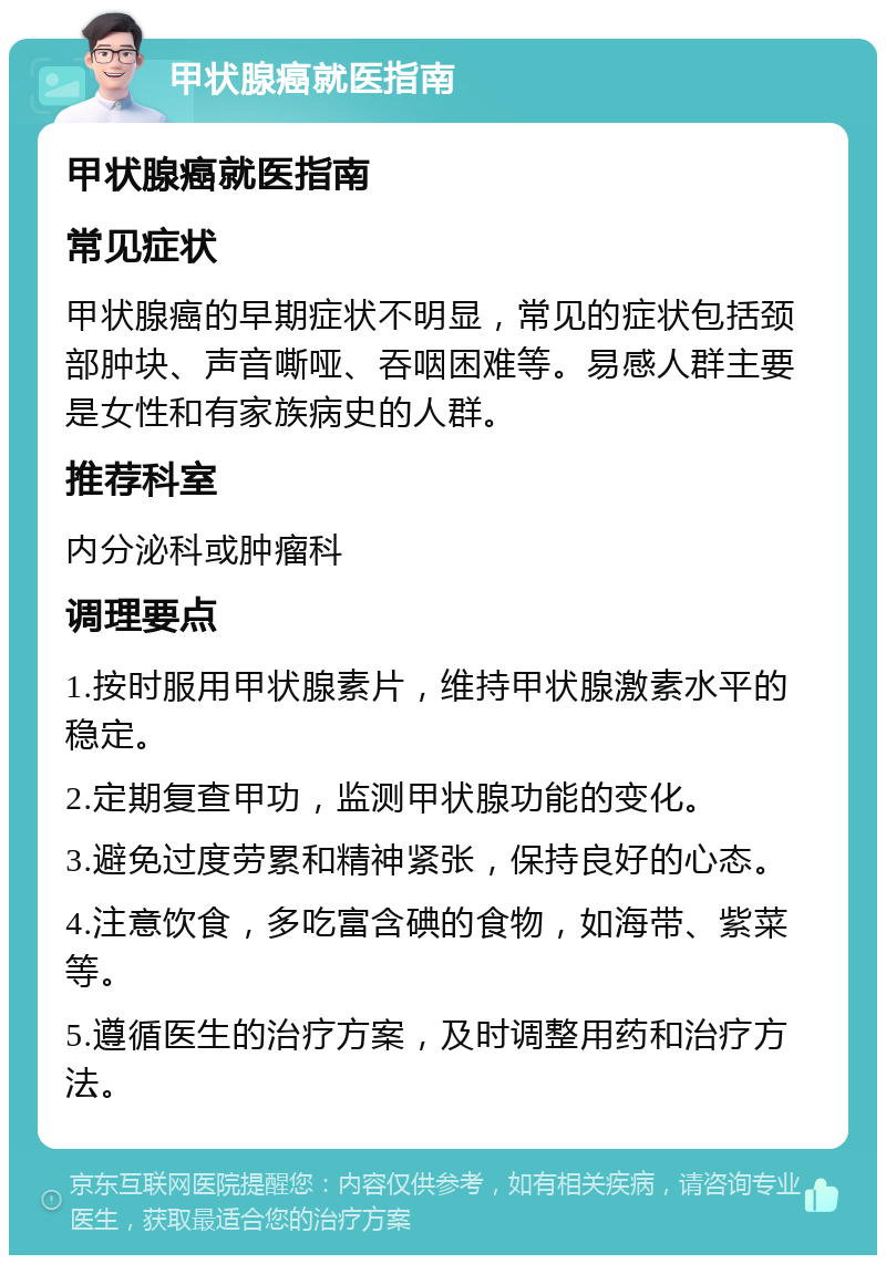 甲状腺癌就医指南 甲状腺癌就医指南 常见症状 甲状腺癌的早期症状不明显，常见的症状包括颈部肿块、声音嘶哑、吞咽困难等。易感人群主要是女性和有家族病史的人群。 推荐科室 内分泌科或肿瘤科 调理要点 1.按时服用甲状腺素片，维持甲状腺激素水平的稳定。 2.定期复查甲功，监测甲状腺功能的变化。 3.避免过度劳累和精神紧张，保持良好的心态。 4.注意饮食，多吃富含碘的食物，如海带、紫菜等。 5.遵循医生的治疗方案，及时调整用药和治疗方法。