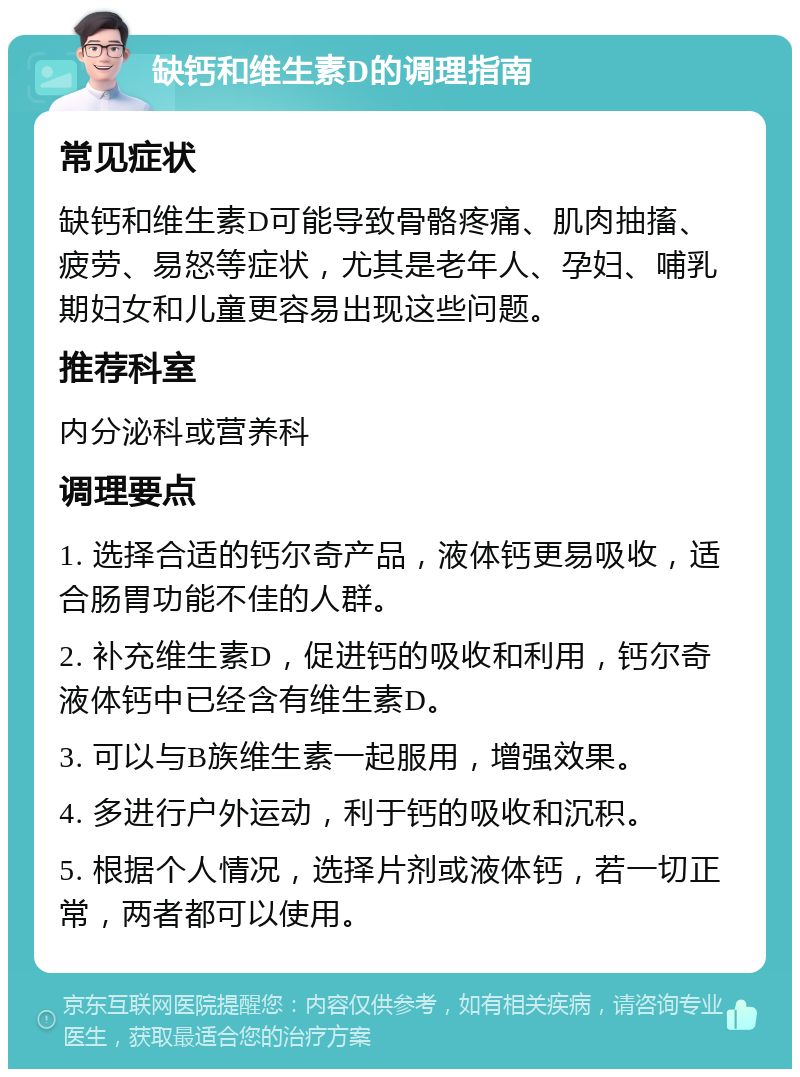 缺钙和维生素D的调理指南 常见症状 缺钙和维生素D可能导致骨骼疼痛、肌肉抽搐、疲劳、易怒等症状，尤其是老年人、孕妇、哺乳期妇女和儿童更容易出现这些问题。 推荐科室 内分泌科或营养科 调理要点 1. 选择合适的钙尔奇产品，液体钙更易吸收，适合肠胃功能不佳的人群。 2. 补充维生素D，促进钙的吸收和利用，钙尔奇液体钙中已经含有维生素D。 3. 可以与B族维生素一起服用，增强效果。 4. 多进行户外运动，利于钙的吸收和沉积。 5. 根据个人情况，选择片剂或液体钙，若一切正常，两者都可以使用。