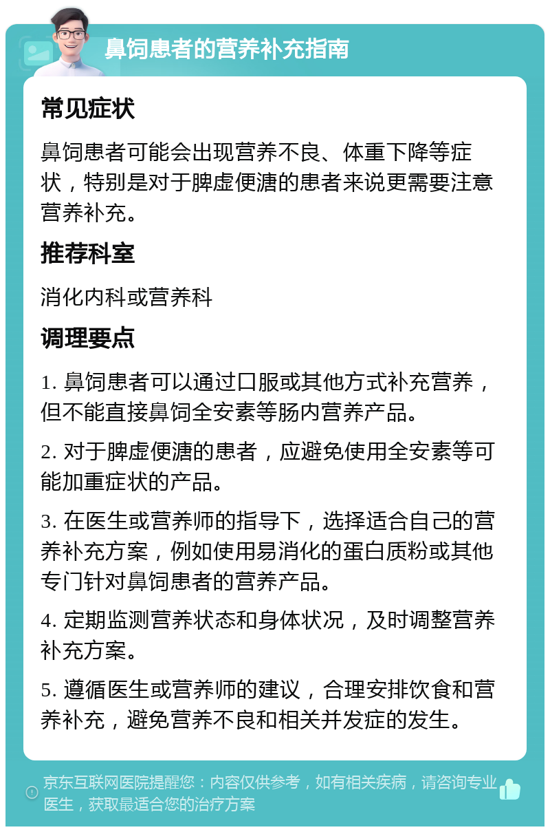 鼻饲患者的营养补充指南 常见症状 鼻饲患者可能会出现营养不良、体重下降等症状，特别是对于脾虚便溏的患者来说更需要注意营养补充。 推荐科室 消化内科或营养科 调理要点 1. 鼻饲患者可以通过口服或其他方式补充营养，但不能直接鼻饲全安素等肠内营养产品。 2. 对于脾虚便溏的患者，应避免使用全安素等可能加重症状的产品。 3. 在医生或营养师的指导下，选择适合自己的营养补充方案，例如使用易消化的蛋白质粉或其他专门针对鼻饲患者的营养产品。 4. 定期监测营养状态和身体状况，及时调整营养补充方案。 5. 遵循医生或营养师的建议，合理安排饮食和营养补充，避免营养不良和相关并发症的发生。