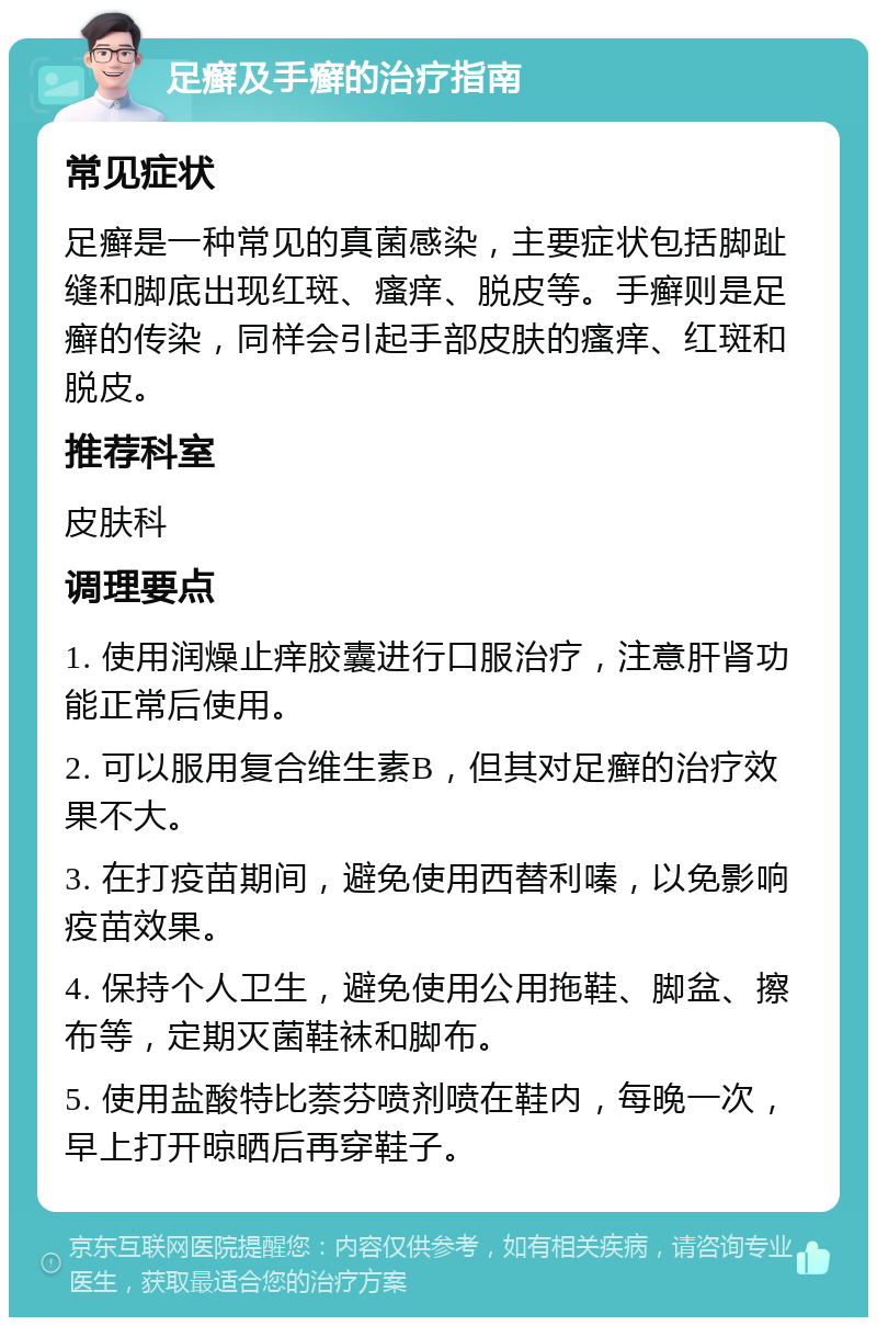 足癣及手癣的治疗指南 常见症状 足癣是一种常见的真菌感染，主要症状包括脚趾缝和脚底出现红斑、瘙痒、脱皮等。手癣则是足癣的传染，同样会引起手部皮肤的瘙痒、红斑和脱皮。 推荐科室 皮肤科 调理要点 1. 使用润燥止痒胶囊进行口服治疗，注意肝肾功能正常后使用。 2. 可以服用复合维生素B，但其对足癣的治疗效果不大。 3. 在打疫苗期间，避免使用西替利嗪，以免影响疫苗效果。 4. 保持个人卫生，避免使用公用拖鞋、脚盆、擦布等，定期灭菌鞋袜和脚布。 5. 使用盐酸特比萘芬喷剂喷在鞋内，每晚一次，早上打开晾晒后再穿鞋子。