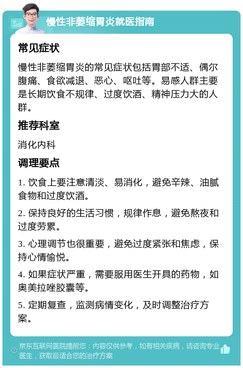 慢性非萎缩胃炎就医指南 常见症状 慢性非萎缩胃炎的常见症状包括胃部不适、偶尔腹痛、食欲减退、恶心、呕吐等。易感人群主要是长期饮食不规律、过度饮酒、精神压力大的人群。 推荐科室 消化内科 调理要点 1. 饮食上要注意清淡、易消化，避免辛辣、油腻食物和过度饮酒。 2. 保持良好的生活习惯，规律作息，避免熬夜和过度劳累。 3. 心理调节也很重要，避免过度紧张和焦虑，保持心情愉悦。 4. 如果症状严重，需要服用医生开具的药物，如奥美拉唑胶囊等。 5. 定期复查，监测病情变化，及时调整治疗方案。