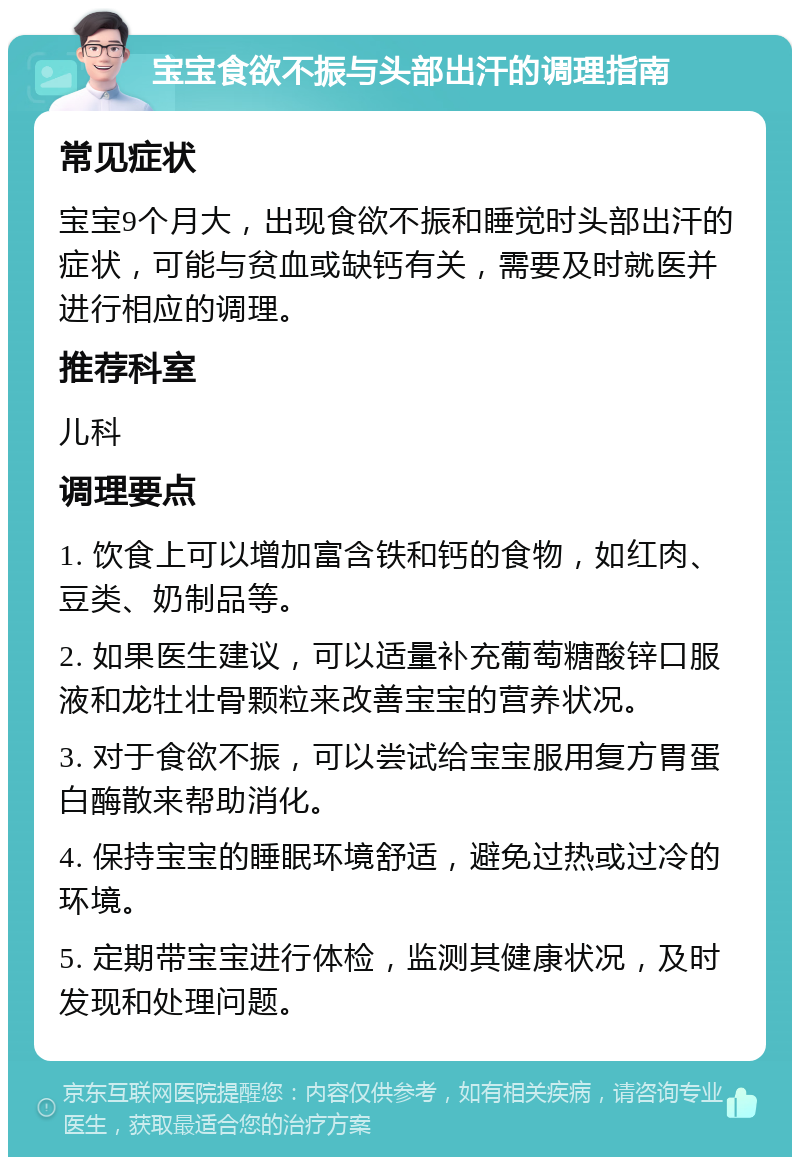 宝宝食欲不振与头部出汗的调理指南 常见症状 宝宝9个月大，出现食欲不振和睡觉时头部出汗的症状，可能与贫血或缺钙有关，需要及时就医并进行相应的调理。 推荐科室 儿科 调理要点 1. 饮食上可以增加富含铁和钙的食物，如红肉、豆类、奶制品等。 2. 如果医生建议，可以适量补充葡萄糖酸锌口服液和龙牡壮骨颗粒来改善宝宝的营养状况。 3. 对于食欲不振，可以尝试给宝宝服用复方胃蛋白酶散来帮助消化。 4. 保持宝宝的睡眠环境舒适，避免过热或过冷的环境。 5. 定期带宝宝进行体检，监测其健康状况，及时发现和处理问题。