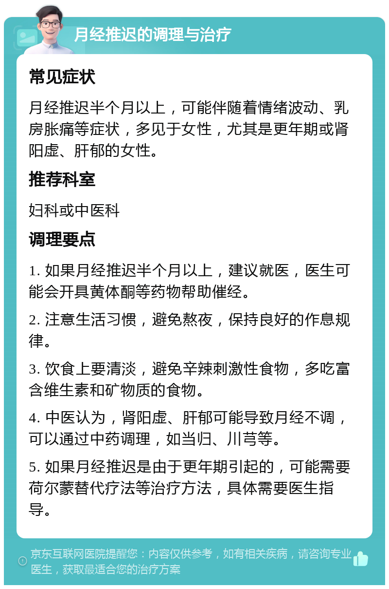 月经推迟的调理与治疗 常见症状 月经推迟半个月以上，可能伴随着情绪波动、乳房胀痛等症状，多见于女性，尤其是更年期或肾阳虚、肝郁的女性。 推荐科室 妇科或中医科 调理要点 1. 如果月经推迟半个月以上，建议就医，医生可能会开具黄体酮等药物帮助催经。 2. 注意生活习惯，避免熬夜，保持良好的作息规律。 3. 饮食上要清淡，避免辛辣刺激性食物，多吃富含维生素和矿物质的食物。 4. 中医认为，肾阳虚、肝郁可能导致月经不调，可以通过中药调理，如当归、川芎等。 5. 如果月经推迟是由于更年期引起的，可能需要荷尔蒙替代疗法等治疗方法，具体需要医生指导。