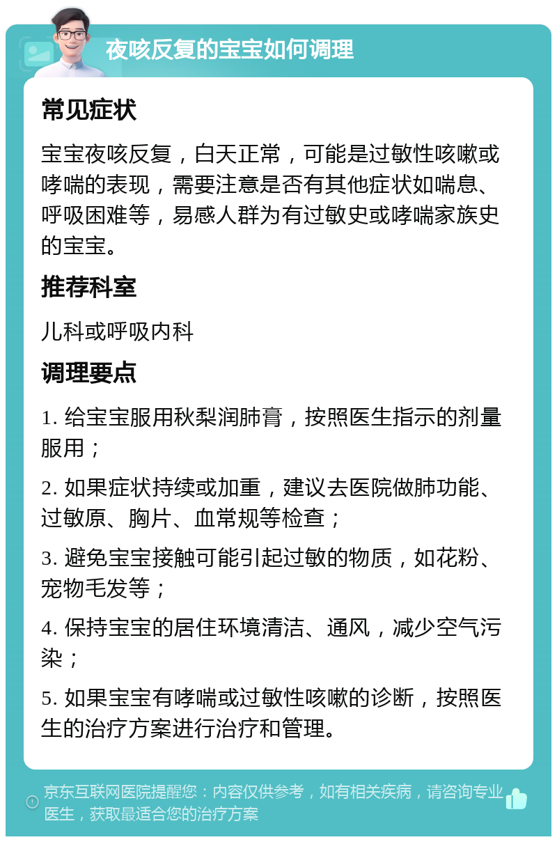 夜咳反复的宝宝如何调理 常见症状 宝宝夜咳反复，白天正常，可能是过敏性咳嗽或哮喘的表现，需要注意是否有其他症状如喘息、呼吸困难等，易感人群为有过敏史或哮喘家族史的宝宝。 推荐科室 儿科或呼吸内科 调理要点 1. 给宝宝服用秋梨润肺膏，按照医生指示的剂量服用； 2. 如果症状持续或加重，建议去医院做肺功能、过敏原、胸片、血常规等检查； 3. 避免宝宝接触可能引起过敏的物质，如花粉、宠物毛发等； 4. 保持宝宝的居住环境清洁、通风，减少空气污染； 5. 如果宝宝有哮喘或过敏性咳嗽的诊断，按照医生的治疗方案进行治疗和管理。