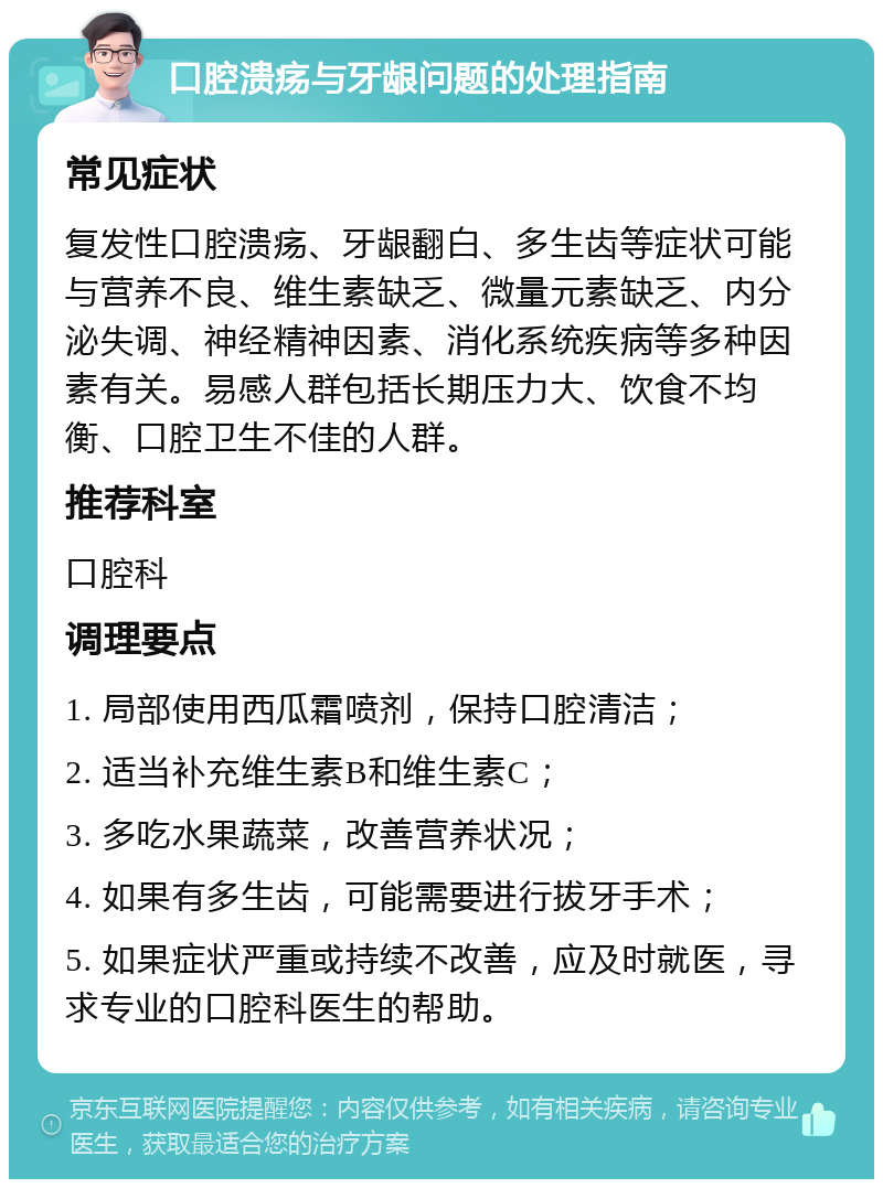 口腔溃疡与牙龈问题的处理指南 常见症状 复发性口腔溃疡、牙龈翻白、多生齿等症状可能与营养不良、维生素缺乏、微量元素缺乏、内分泌失调、神经精神因素、消化系统疾病等多种因素有关。易感人群包括长期压力大、饮食不均衡、口腔卫生不佳的人群。 推荐科室 口腔科 调理要点 1. 局部使用西瓜霜喷剂，保持口腔清洁； 2. 适当补充维生素B和维生素C； 3. 多吃水果蔬菜，改善营养状况； 4. 如果有多生齿，可能需要进行拔牙手术； 5. 如果症状严重或持续不改善，应及时就医，寻求专业的口腔科医生的帮助。