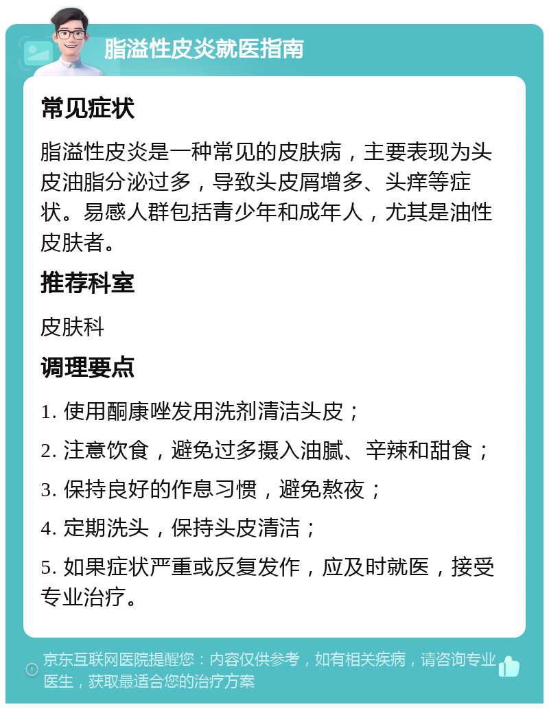 脂溢性皮炎就医指南 常见症状 脂溢性皮炎是一种常见的皮肤病，主要表现为头皮油脂分泌过多，导致头皮屑增多、头痒等症状。易感人群包括青少年和成年人，尤其是油性皮肤者。 推荐科室 皮肤科 调理要点 1. 使用酮康唑发用洗剂清洁头皮； 2. 注意饮食，避免过多摄入油腻、辛辣和甜食； 3. 保持良好的作息习惯，避免熬夜； 4. 定期洗头，保持头皮清洁； 5. 如果症状严重或反复发作，应及时就医，接受专业治疗。