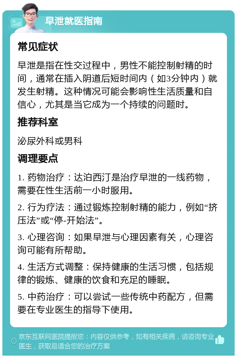 早泄就医指南 常见症状 早泄是指在性交过程中，男性不能控制射精的时间，通常在插入阴道后短时间内（如3分钟内）就发生射精。这种情况可能会影响性生活质量和自信心，尤其是当它成为一个持续的问题时。 推荐科室 泌尿外科或男科 调理要点 1. 药物治疗：达泊西汀是治疗早泄的一线药物，需要在性生活前一小时服用。 2. 行为疗法：通过锻炼控制射精的能力，例如“挤压法”或“停-开始法”。 3. 心理咨询：如果早泄与心理因素有关，心理咨询可能有所帮助。 4. 生活方式调整：保持健康的生活习惯，包括规律的锻炼、健康的饮食和充足的睡眠。 5. 中药治疗：可以尝试一些传统中药配方，但需要在专业医生的指导下使用。