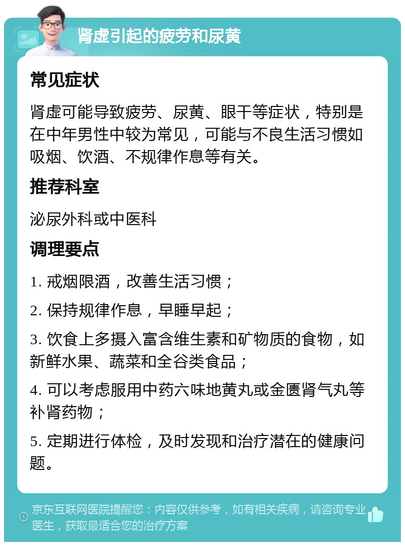 肾虚引起的疲劳和尿黄 常见症状 肾虚可能导致疲劳、尿黄、眼干等症状，特别是在中年男性中较为常见，可能与不良生活习惯如吸烟、饮酒、不规律作息等有关。 推荐科室 泌尿外科或中医科 调理要点 1. 戒烟限酒，改善生活习惯； 2. 保持规律作息，早睡早起； 3. 饮食上多摄入富含维生素和矿物质的食物，如新鲜水果、蔬菜和全谷类食品； 4. 可以考虑服用中药六味地黄丸或金匮肾气丸等补肾药物； 5. 定期进行体检，及时发现和治疗潜在的健康问题。