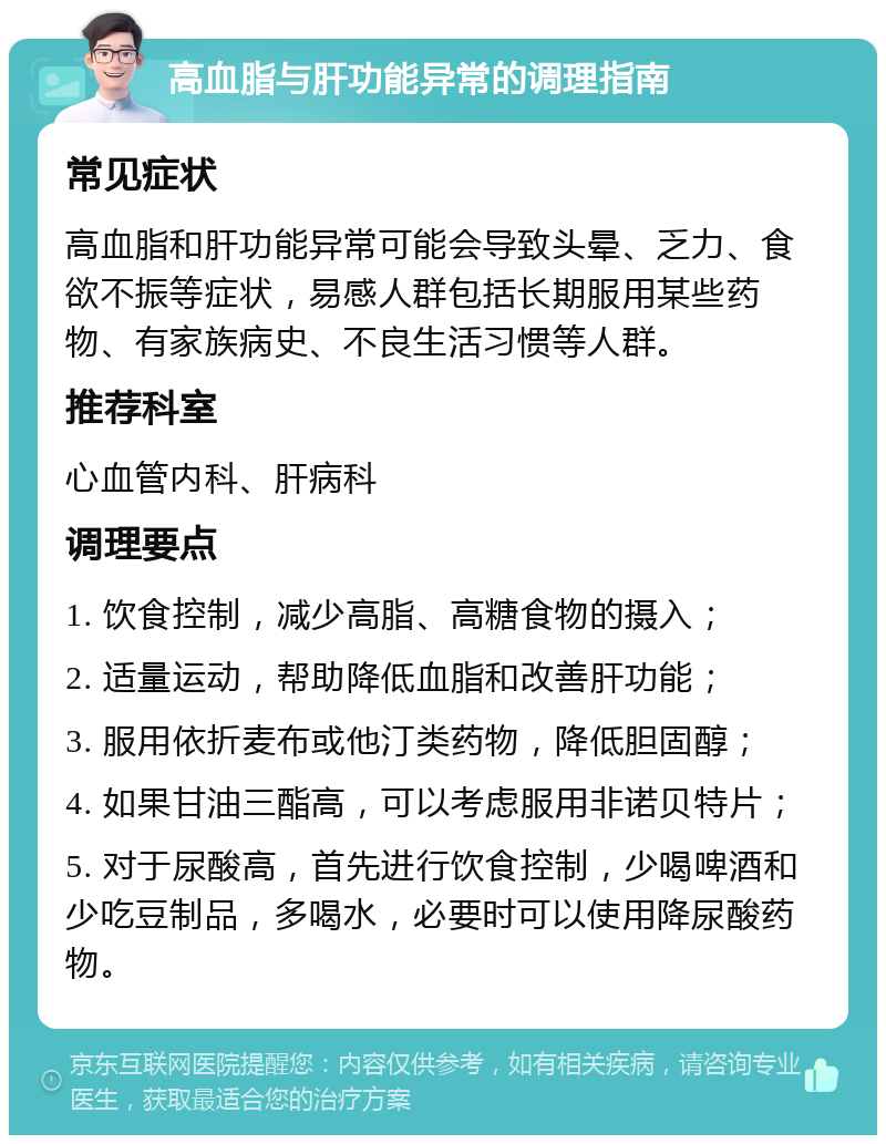 高血脂与肝功能异常的调理指南 常见症状 高血脂和肝功能异常可能会导致头晕、乏力、食欲不振等症状，易感人群包括长期服用某些药物、有家族病史、不良生活习惯等人群。 推荐科室 心血管内科、肝病科 调理要点 1. 饮食控制，减少高脂、高糖食物的摄入； 2. 适量运动，帮助降低血脂和改善肝功能； 3. 服用依折麦布或他汀类药物，降低胆固醇； 4. 如果甘油三酯高，可以考虑服用非诺贝特片； 5. 对于尿酸高，首先进行饮食控制，少喝啤酒和少吃豆制品，多喝水，必要时可以使用降尿酸药物。