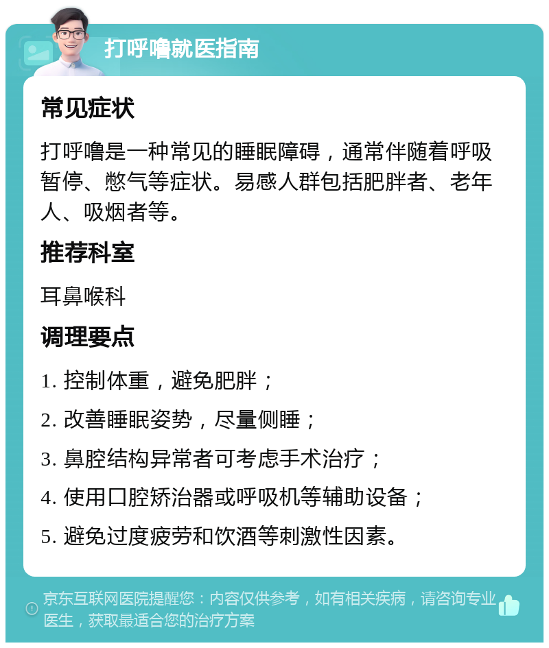 打呼噜就医指南 常见症状 打呼噜是一种常见的睡眠障碍，通常伴随着呼吸暂停、憋气等症状。易感人群包括肥胖者、老年人、吸烟者等。 推荐科室 耳鼻喉科 调理要点 1. 控制体重，避免肥胖； 2. 改善睡眠姿势，尽量侧睡； 3. 鼻腔结构异常者可考虑手术治疗； 4. 使用口腔矫治器或呼吸机等辅助设备； 5. 避免过度疲劳和饮酒等刺激性因素。