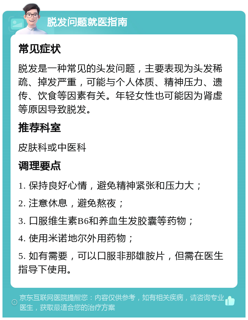 脱发问题就医指南 常见症状 脱发是一种常见的头发问题，主要表现为头发稀疏、掉发严重，可能与个人体质、精神压力、遗传、饮食等因素有关。年轻女性也可能因为肾虚等原因导致脱发。 推荐科室 皮肤科或中医科 调理要点 1. 保持良好心情，避免精神紧张和压力大； 2. 注意休息，避免熬夜； 3. 口服维生素B6和养血生发胶囊等药物； 4. 使用米诺地尔外用药物； 5. 如有需要，可以口服非那雄胺片，但需在医生指导下使用。