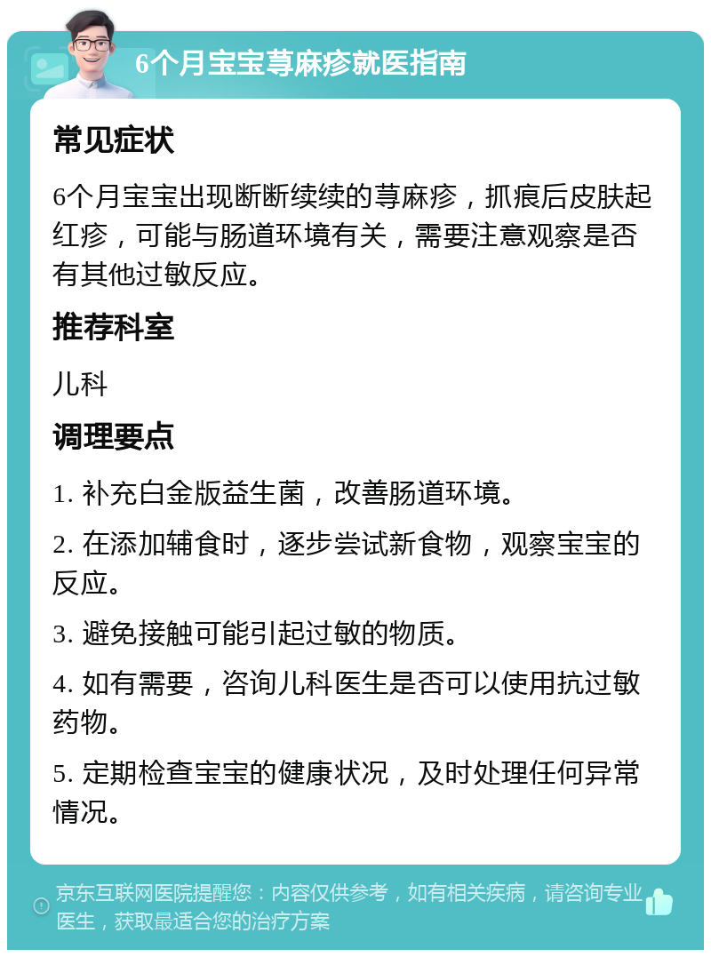 6个月宝宝荨麻疹就医指南 常见症状 6个月宝宝出现断断续续的荨麻疹，抓痕后皮肤起红疹，可能与肠道环境有关，需要注意观察是否有其他过敏反应。 推荐科室 儿科 调理要点 1. 补充白金版益生菌，改善肠道环境。 2. 在添加辅食时，逐步尝试新食物，观察宝宝的反应。 3. 避免接触可能引起过敏的物质。 4. 如有需要，咨询儿科医生是否可以使用抗过敏药物。 5. 定期检查宝宝的健康状况，及时处理任何异常情况。