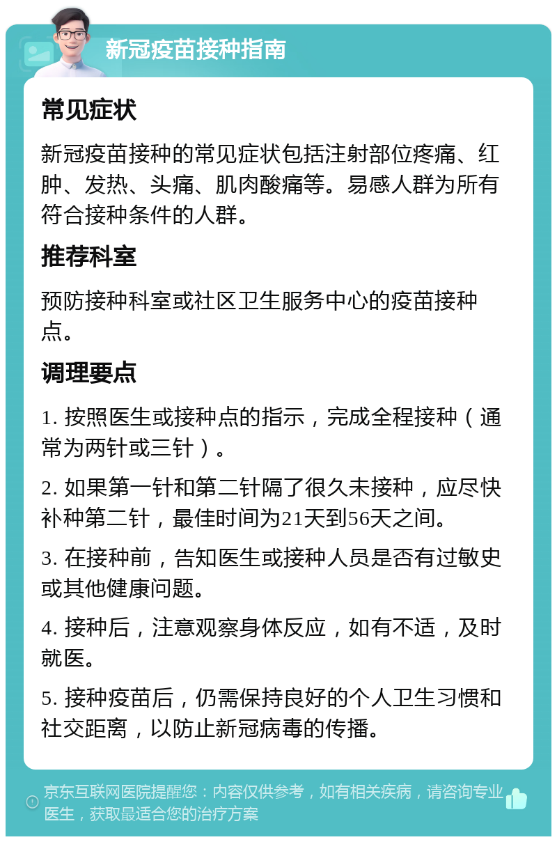 新冠疫苗接种指南 常见症状 新冠疫苗接种的常见症状包括注射部位疼痛、红肿、发热、头痛、肌肉酸痛等。易感人群为所有符合接种条件的人群。 推荐科室 预防接种科室或社区卫生服务中心的疫苗接种点。 调理要点 1. 按照医生或接种点的指示，完成全程接种（通常为两针或三针）。 2. 如果第一针和第二针隔了很久未接种，应尽快补种第二针，最佳时间为21天到56天之间。 3. 在接种前，告知医生或接种人员是否有过敏史或其他健康问题。 4. 接种后，注意观察身体反应，如有不适，及时就医。 5. 接种疫苗后，仍需保持良好的个人卫生习惯和社交距离，以防止新冠病毒的传播。