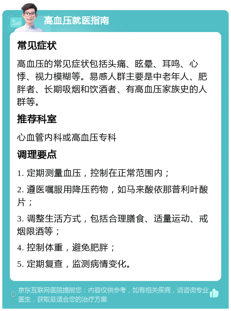 高血压就医指南 常见症状 高血压的常见症状包括头痛、眩晕、耳鸣、心悸、视力模糊等。易感人群主要是中老年人、肥胖者、长期吸烟和饮酒者、有高血压家族史的人群等。 推荐科室 心血管内科或高血压专科 调理要点 1. 定期测量血压，控制在正常范围内； 2. 遵医嘱服用降压药物，如马来酸依那普利叶酸片； 3. 调整生活方式，包括合理膳食、适量运动、戒烟限酒等； 4. 控制体重，避免肥胖； 5. 定期复查，监测病情变化。