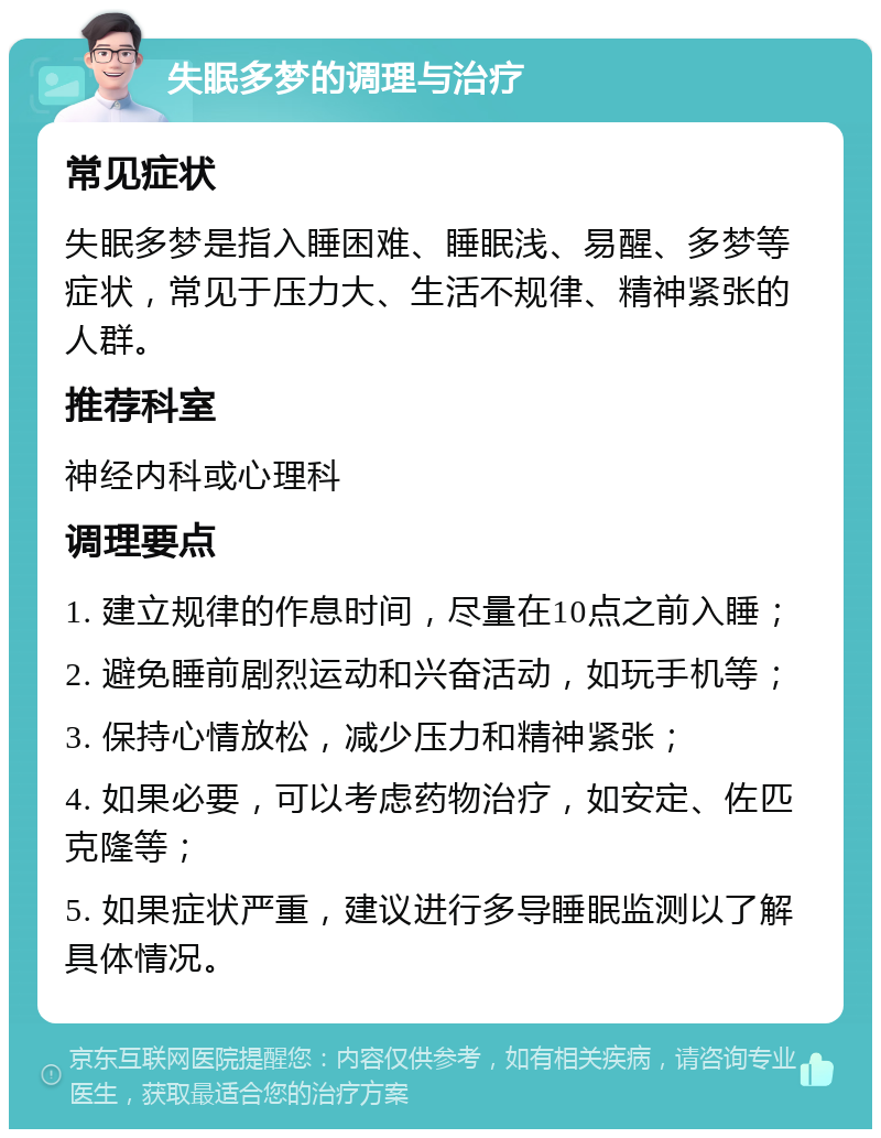 失眠多梦的调理与治疗 常见症状 失眠多梦是指入睡困难、睡眠浅、易醒、多梦等症状，常见于压力大、生活不规律、精神紧张的人群。 推荐科室 神经内科或心理科 调理要点 1. 建立规律的作息时间，尽量在10点之前入睡； 2. 避免睡前剧烈运动和兴奋活动，如玩手机等； 3. 保持心情放松，减少压力和精神紧张； 4. 如果必要，可以考虑药物治疗，如安定、佐匹克隆等； 5. 如果症状严重，建议进行多导睡眠监测以了解具体情况。