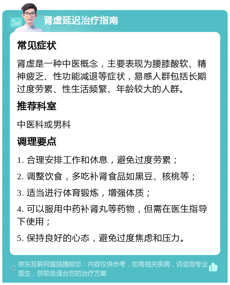 肾虚延迟治疗指南 常见症状 肾虚是一种中医概念，主要表现为腰膝酸软、精神疲乏、性功能减退等症状，易感人群包括长期过度劳累、性生活频繁、年龄较大的人群。 推荐科室 中医科或男科 调理要点 1. 合理安排工作和休息，避免过度劳累； 2. 调整饮食，多吃补肾食品如黑豆、核桃等； 3. 适当进行体育锻炼，增强体质； 4. 可以服用中药补肾丸等药物，但需在医生指导下使用； 5. 保持良好的心态，避免过度焦虑和压力。