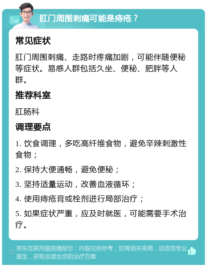 肛门周围刺痛可能是痔疮？ 常见症状 肛门周围刺痛、走路时疼痛加剧，可能伴随便秘等症状。易感人群包括久坐、便秘、肥胖等人群。 推荐科室 肛肠科 调理要点 1. 饮食调理，多吃高纤维食物，避免辛辣刺激性食物； 2. 保持大便通畅，避免便秘； 3. 坚持适量运动，改善血液循环； 4. 使用痔疮膏或栓剂进行局部治疗； 5. 如果症状严重，应及时就医，可能需要手术治疗。