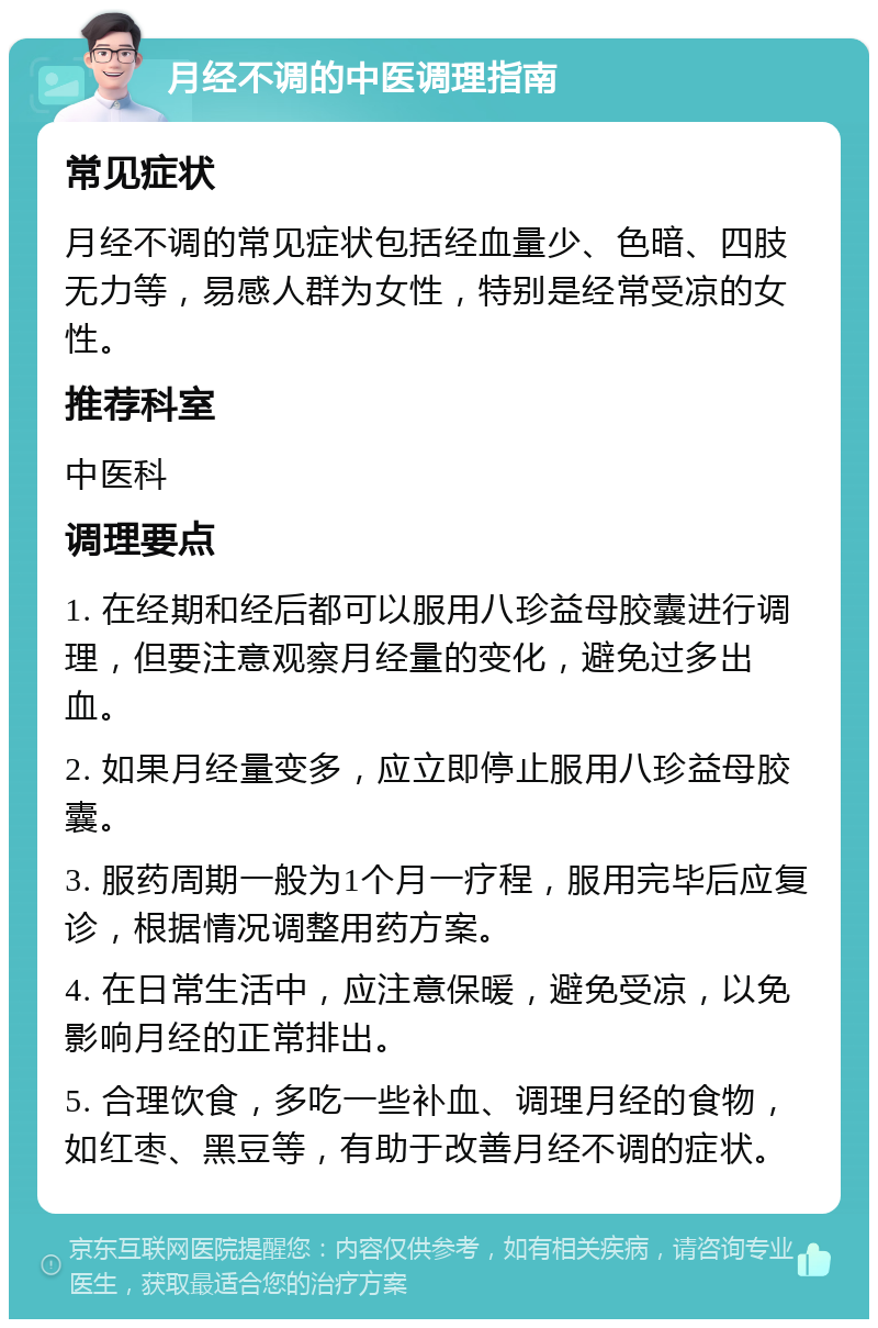 月经不调的中医调理指南 常见症状 月经不调的常见症状包括经血量少、色暗、四肢无力等，易感人群为女性，特别是经常受凉的女性。 推荐科室 中医科 调理要点 1. 在经期和经后都可以服用八珍益母胶囊进行调理，但要注意观察月经量的变化，避免过多出血。 2. 如果月经量变多，应立即停止服用八珍益母胶囊。 3. 服药周期一般为1个月一疗程，服用完毕后应复诊，根据情况调整用药方案。 4. 在日常生活中，应注意保暖，避免受凉，以免影响月经的正常排出。 5. 合理饮食，多吃一些补血、调理月经的食物，如红枣、黑豆等，有助于改善月经不调的症状。