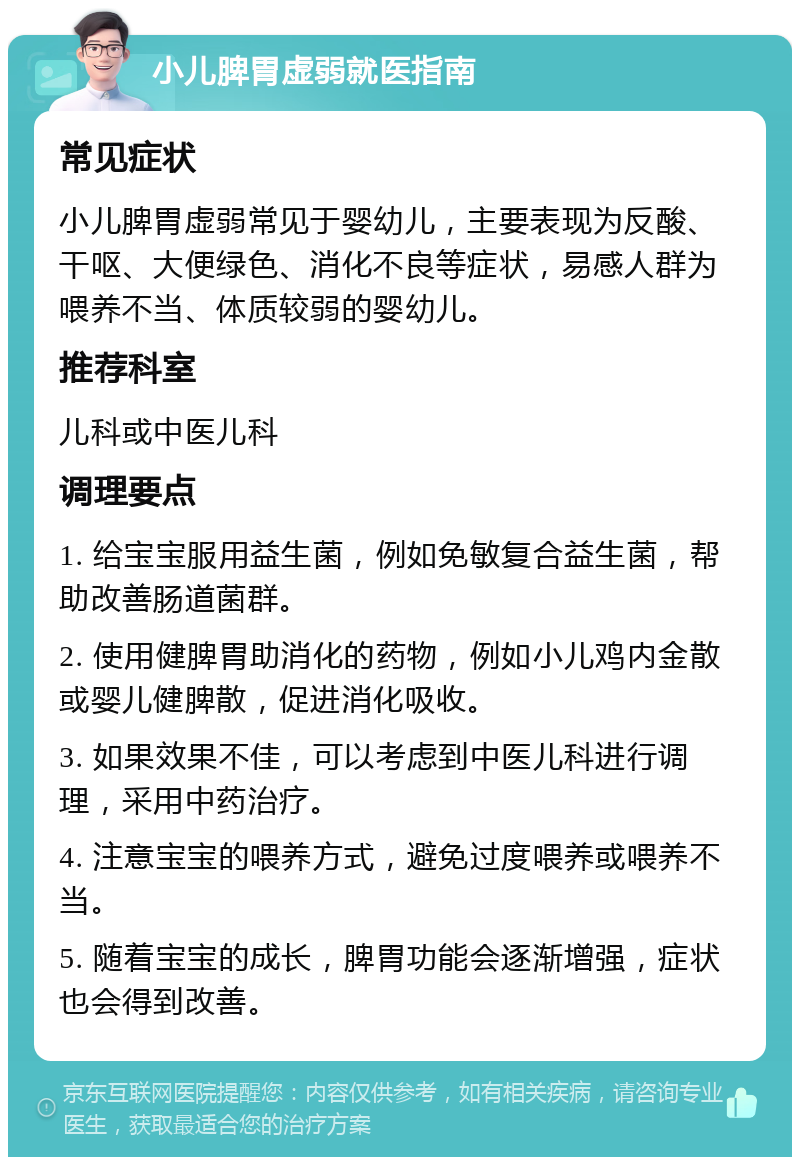 小儿脾胃虚弱就医指南 常见症状 小儿脾胃虚弱常见于婴幼儿，主要表现为反酸、干呕、大便绿色、消化不良等症状，易感人群为喂养不当、体质较弱的婴幼儿。 推荐科室 儿科或中医儿科 调理要点 1. 给宝宝服用益生菌，例如免敏复合益生菌，帮助改善肠道菌群。 2. 使用健脾胃助消化的药物，例如小儿鸡内金散或婴儿健脾散，促进消化吸收。 3. 如果效果不佳，可以考虑到中医儿科进行调理，采用中药治疗。 4. 注意宝宝的喂养方式，避免过度喂养或喂养不当。 5. 随着宝宝的成长，脾胃功能会逐渐增强，症状也会得到改善。