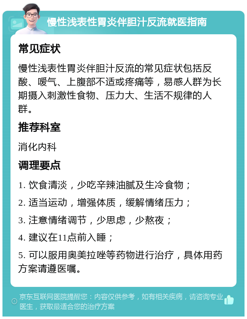 慢性浅表性胃炎伴胆汁反流就医指南 常见症状 慢性浅表性胃炎伴胆汁反流的常见症状包括反酸、嗳气、上腹部不适或疼痛等，易感人群为长期摄入刺激性食物、压力大、生活不规律的人群。 推荐科室 消化内科 调理要点 1. 饮食清淡，少吃辛辣油腻及生冷食物； 2. 适当运动，增强体质，缓解情绪压力； 3. 注意情绪调节，少思虑，少熬夜； 4. 建议在11点前入睡； 5. 可以服用奥美拉唑等药物进行治疗，具体用药方案请遵医嘱。