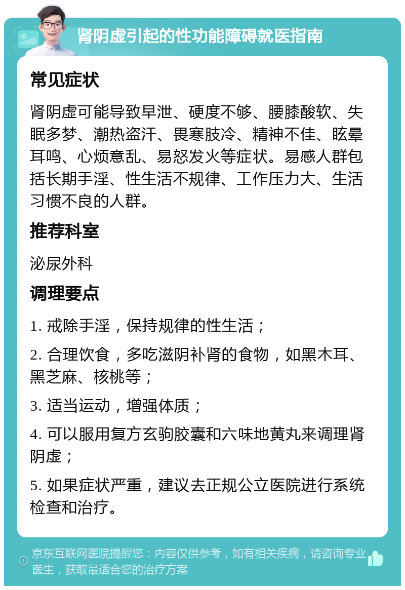 肾阴虚引起的性功能障碍就医指南 常见症状 肾阴虚可能导致早泄、硬度不够、腰膝酸软、失眠多梦、潮热盗汗、畏寒肢冷、精神不佳、眩晕耳鸣、心烦意乱、易怒发火等症状。易感人群包括长期手淫、性生活不规律、工作压力大、生活习惯不良的人群。 推荐科室 泌尿外科 调理要点 1. 戒除手淫，保持规律的性生活； 2. 合理饮食，多吃滋阴补肾的食物，如黑木耳、黑芝麻、核桃等； 3. 适当运动，增强体质； 4. 可以服用复方玄驹胶囊和六味地黄丸来调理肾阴虚； 5. 如果症状严重，建议去正规公立医院进行系统检查和治疗。