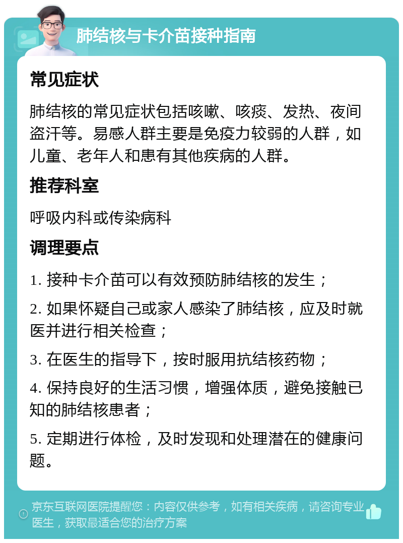 肺结核与卡介苗接种指南 常见症状 肺结核的常见症状包括咳嗽、咳痰、发热、夜间盗汗等。易感人群主要是免疫力较弱的人群，如儿童、老年人和患有其他疾病的人群。 推荐科室 呼吸内科或传染病科 调理要点 1. 接种卡介苗可以有效预防肺结核的发生； 2. 如果怀疑自己或家人感染了肺结核，应及时就医并进行相关检查； 3. 在医生的指导下，按时服用抗结核药物； 4. 保持良好的生活习惯，增强体质，避免接触已知的肺结核患者； 5. 定期进行体检，及时发现和处理潜在的健康问题。