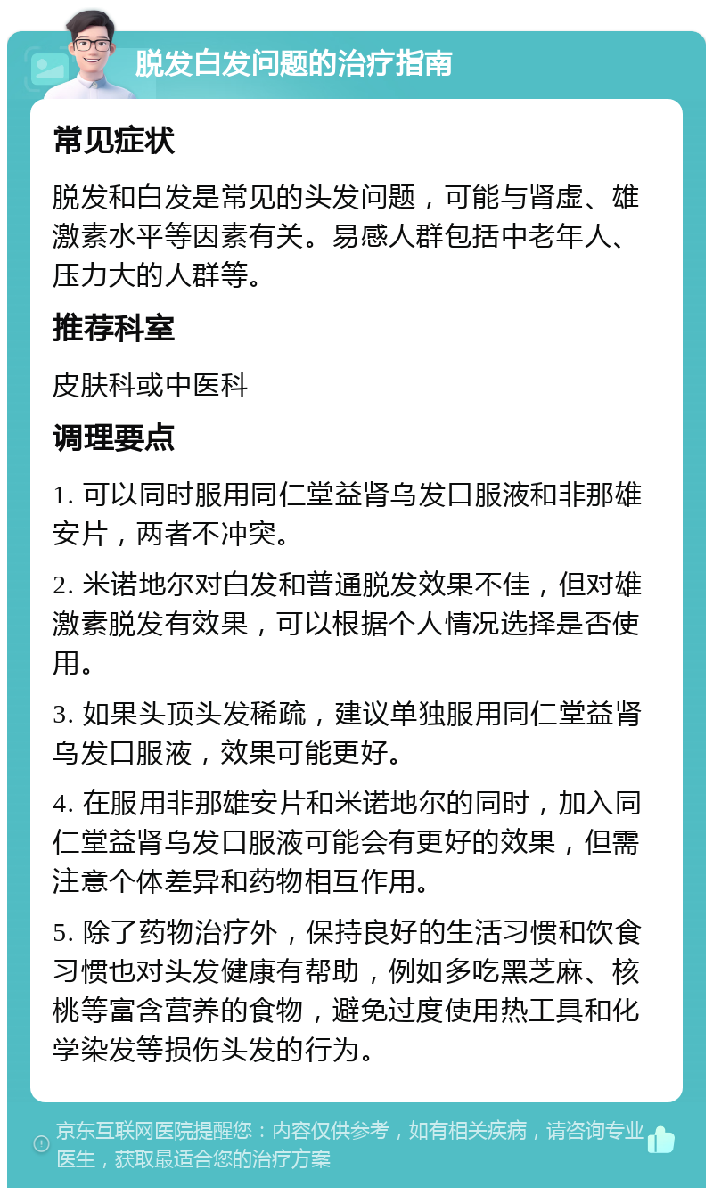 脱发白发问题的治疗指南 常见症状 脱发和白发是常见的头发问题，可能与肾虚、雄激素水平等因素有关。易感人群包括中老年人、压力大的人群等。 推荐科室 皮肤科或中医科 调理要点 1. 可以同时服用同仁堂益肾乌发口服液和非那雄安片，两者不冲突。 2. 米诺地尔对白发和普通脱发效果不佳，但对雄激素脱发有效果，可以根据个人情况选择是否使用。 3. 如果头顶头发稀疏，建议单独服用同仁堂益肾乌发口服液，效果可能更好。 4. 在服用非那雄安片和米诺地尔的同时，加入同仁堂益肾乌发口服液可能会有更好的效果，但需注意个体差异和药物相互作用。 5. 除了药物治疗外，保持良好的生活习惯和饮食习惯也对头发健康有帮助，例如多吃黑芝麻、核桃等富含营养的食物，避免过度使用热工具和化学染发等损伤头发的行为。