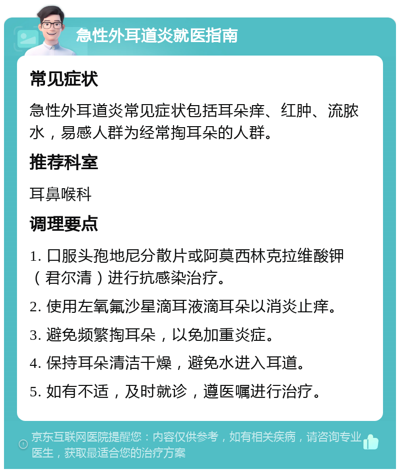 急性外耳道炎就医指南 常见症状 急性外耳道炎常见症状包括耳朵痒、红肿、流脓水，易感人群为经常掏耳朵的人群。 推荐科室 耳鼻喉科 调理要点 1. 口服头孢地尼分散片或阿莫西林克拉维酸钾（君尔清）进行抗感染治疗。 2. 使用左氧氟沙星滴耳液滴耳朵以消炎止痒。 3. 避免频繁掏耳朵，以免加重炎症。 4. 保持耳朵清洁干燥，避免水进入耳道。 5. 如有不适，及时就诊，遵医嘱进行治疗。