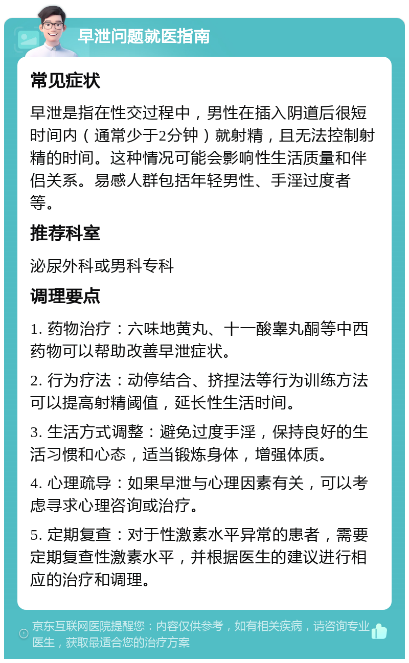 早泄问题就医指南 常见症状 早泄是指在性交过程中，男性在插入阴道后很短时间内（通常少于2分钟）就射精，且无法控制射精的时间。这种情况可能会影响性生活质量和伴侣关系。易感人群包括年轻男性、手淫过度者等。 推荐科室 泌尿外科或男科专科 调理要点 1. 药物治疗：六味地黄丸、十一酸睾丸酮等中西药物可以帮助改善早泄症状。 2. 行为疗法：动停结合、挤捏法等行为训练方法可以提高射精阈值，延长性生活时间。 3. 生活方式调整：避免过度手淫，保持良好的生活习惯和心态，适当锻炼身体，增强体质。 4. 心理疏导：如果早泄与心理因素有关，可以考虑寻求心理咨询或治疗。 5. 定期复查：对于性激素水平异常的患者，需要定期复查性激素水平，并根据医生的建议进行相应的治疗和调理。