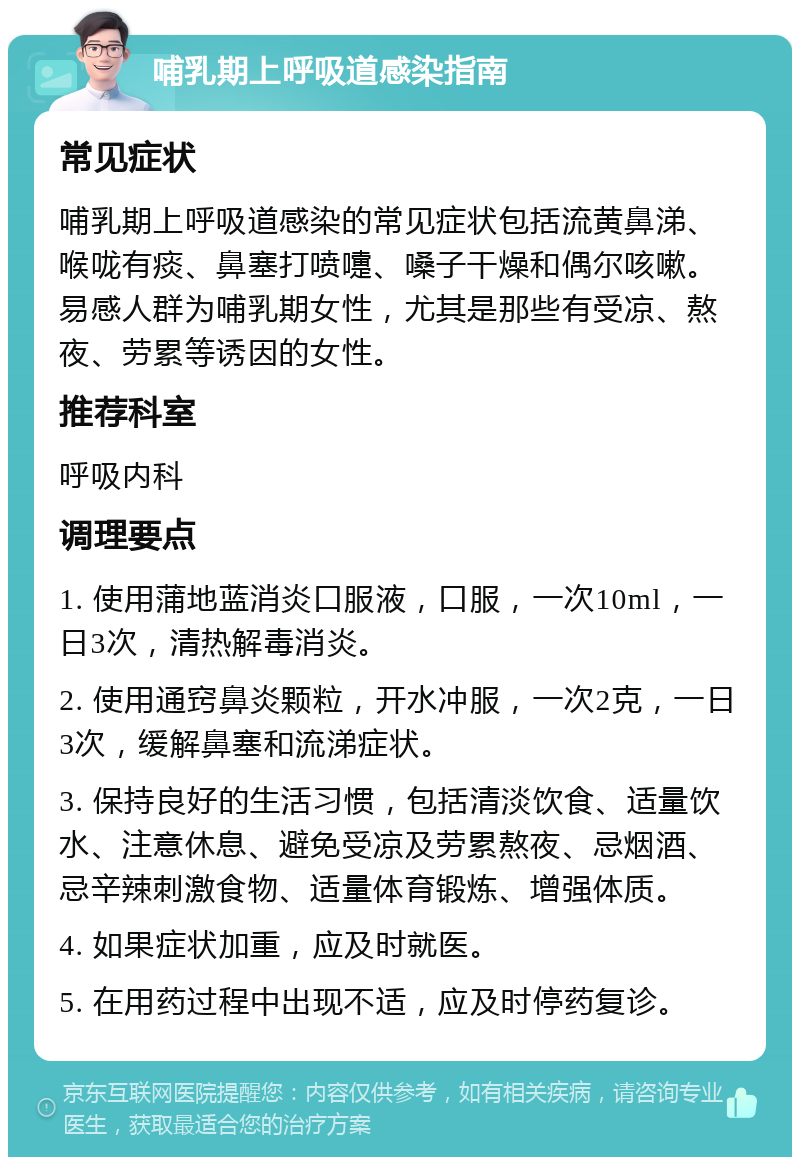 哺乳期上呼吸道感染指南 常见症状 哺乳期上呼吸道感染的常见症状包括流黄鼻涕、喉咙有痰、鼻塞打喷嚏、嗓子干燥和偶尔咳嗽。易感人群为哺乳期女性，尤其是那些有受凉、熬夜、劳累等诱因的女性。 推荐科室 呼吸内科 调理要点 1. 使用蒲地蓝消炎口服液，口服，一次10ml，一日3次，清热解毒消炎。 2. 使用通窍鼻炎颗粒，开水冲服，一次2克，一日3次，缓解鼻塞和流涕症状。 3. 保持良好的生活习惯，包括清淡饮食、适量饮水、注意休息、避免受凉及劳累熬夜、忌烟酒、忌辛辣刺激食物、适量体育锻炼、增强体质。 4. 如果症状加重，应及时就医。 5. 在用药过程中出现不适，应及时停药复诊。