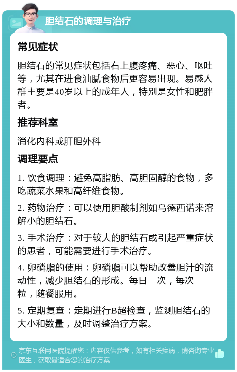 胆结石的调理与治疗 常见症状 胆结石的常见症状包括右上腹疼痛、恶心、呕吐等，尤其在进食油腻食物后更容易出现。易感人群主要是40岁以上的成年人，特别是女性和肥胖者。 推荐科室 消化内科或肝胆外科 调理要点 1. 饮食调理：避免高脂肪、高胆固醇的食物，多吃蔬菜水果和高纤维食物。 2. 药物治疗：可以使用胆酸制剂如乌德西诺来溶解小的胆结石。 3. 手术治疗：对于较大的胆结石或引起严重症状的患者，可能需要进行手术治疗。 4. 卵磷脂的使用：卵磷脂可以帮助改善胆汁的流动性，减少胆结石的形成。每日一次，每次一粒，随餐服用。 5. 定期复查：定期进行B超检查，监测胆结石的大小和数量，及时调整治疗方案。