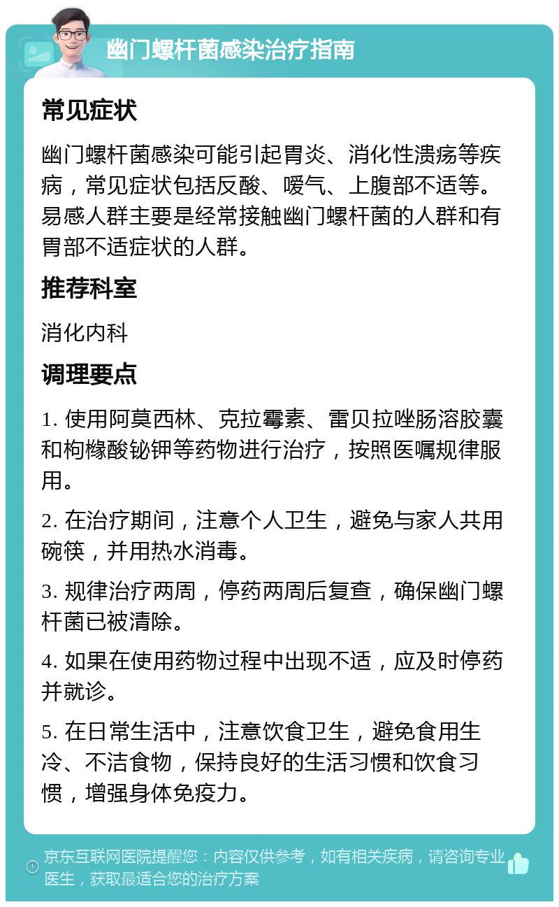 幽门螺杆菌感染治疗指南 常见症状 幽门螺杆菌感染可能引起胃炎、消化性溃疡等疾病，常见症状包括反酸、嗳气、上腹部不适等。易感人群主要是经常接触幽门螺杆菌的人群和有胃部不适症状的人群。 推荐科室 消化内科 调理要点 1. 使用阿莫西林、克拉霉素、雷贝拉唑肠溶胶囊和枸橼酸铋钾等药物进行治疗，按照医嘱规律服用。 2. 在治疗期间，注意个人卫生，避免与家人共用碗筷，并用热水消毒。 3. 规律治疗两周，停药两周后复查，确保幽门螺杆菌已被清除。 4. 如果在使用药物过程中出现不适，应及时停药并就诊。 5. 在日常生活中，注意饮食卫生，避免食用生冷、不洁食物，保持良好的生活习惯和饮食习惯，增强身体免疫力。